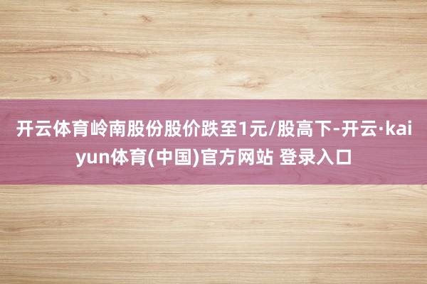 开云体育岭南股份股价跌至1元/股高下-开云·kaiyun体育(中国)官方网站 登录入口