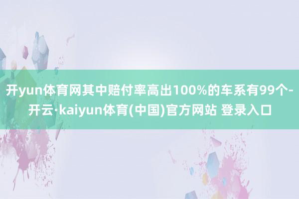 开yun体育网其中赔付率高出100%的车系有99个-开云·kaiyun体育(中国)官方网站 登录入口