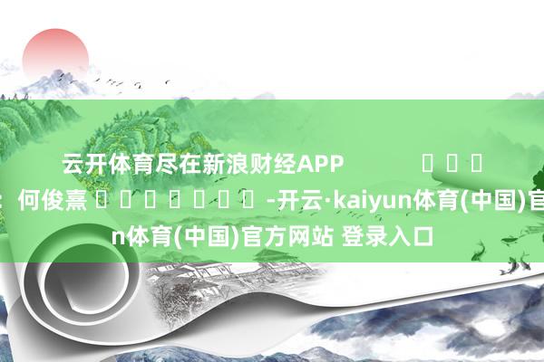 云开体育尽在新浪财经APP            						拖累剪辑：何俊熹 							-开云·kaiyun体育(中国)官方网站 登录入口