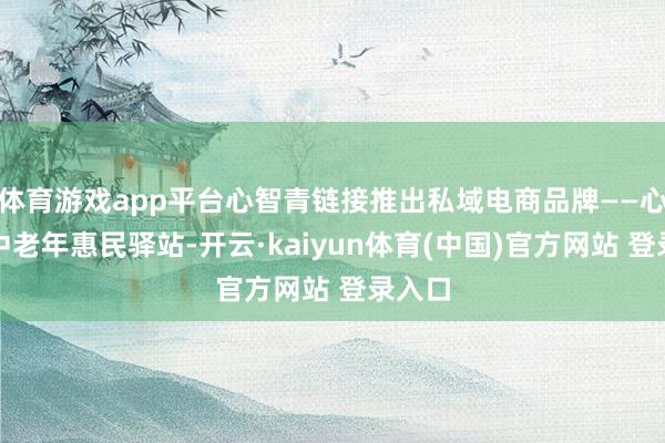 体育游戏app平台心智青链接推出私域电商品牌——心智青中老年惠民驿站-开云·kaiyun体育(中国)官方网站 登录入口