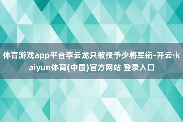 体育游戏app平台李云龙只被授予少将军衔-开云·kaiyun体育(中国)官方网站 登录入口