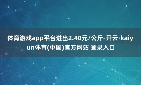 体育游戏app平台进出2.40元/公斤-开云·kaiyun体育(中国)官方网站 登录入口