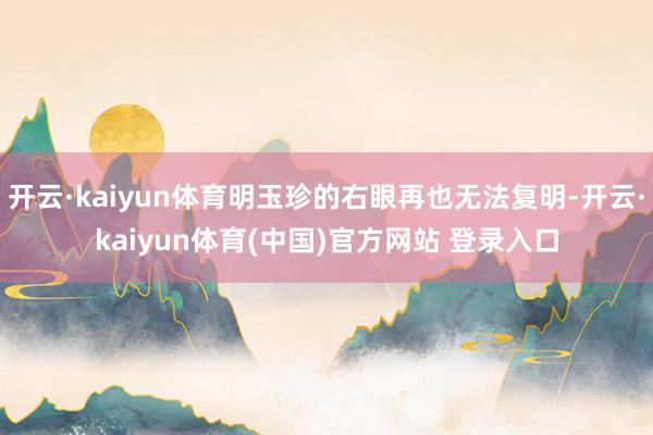 开云·kaiyun体育明玉珍的右眼再也无法复明-开云·kaiyun体育(中国)官方网站 登录入口