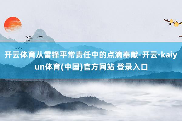 开云体育从雷锋平常责任中的点滴奉献-开云·kaiyun体育(中国)官方网站 登录入口