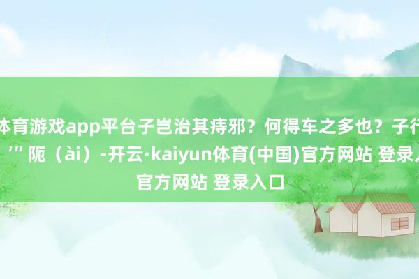体育游戏app平台子岂治其痔邪?何得车之多也?子行矣!’”阨(ài)-开云·kaiyun体育(中国)官方网站 登录入口
