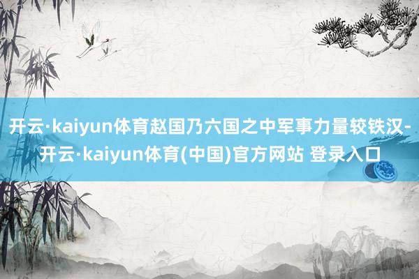 开云·kaiyun体育赵国乃六国之中军事力量较铁汉-开云·kaiyun体育(中国)官方网站 登录入口