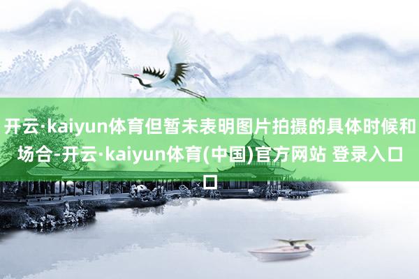 开云·kaiyun体育但暂未表明图片拍摄的具体时候和场合-开云·kaiyun体育(中国)官方网站 登录入口