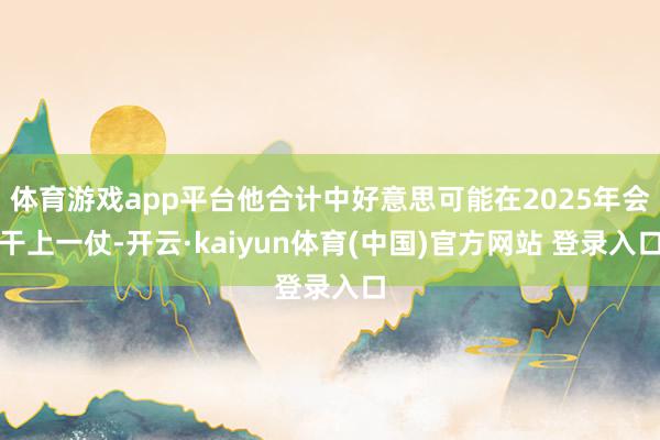 体育游戏app平台他合计中好意思可能在2025年会干上一仗-开云·kaiyun体育(中国)官方网站 登录入口
