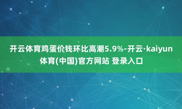 开云体育鸡蛋价钱环比高潮5.9%-开云·kaiyun体育(中国)官方网站 登录入口