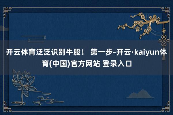 开云体育泛泛识别牛股！ 第一步-开云·kaiyun体育(中国)官方网站 登录入口