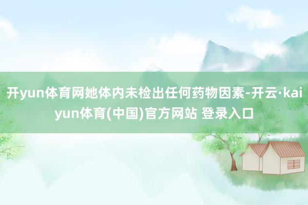 开yun体育网她体内未检出任何药物因素-开云·kaiyun体育(中国)官方网站 登录入口