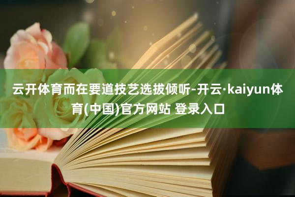 云开体育而在要道技艺选拔倾听-开云·kaiyun体育(中国)官方网站 登录入口