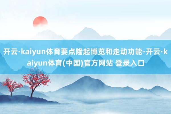 开云·kaiyun体育要点隆起博览和走动功能-开云·kaiyun体育(中国)官方网站 登录入口