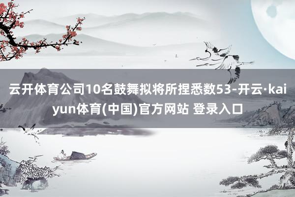 云开体育公司10名鼓舞拟将所捏悉数53-开云·kaiyun体育(中国)官方网站 登录入口