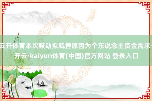 云开体育本次鼓动拟减捏原因为个东说念主资金需求-开云·kaiyun体育(中国)官方网站 登录入口