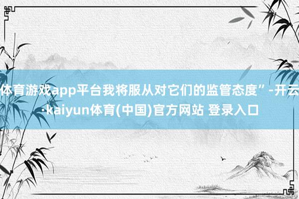 体育游戏app平台我将服从对它们的监管态度”-开云·kaiyun体育(中国)官方网站 登录入口