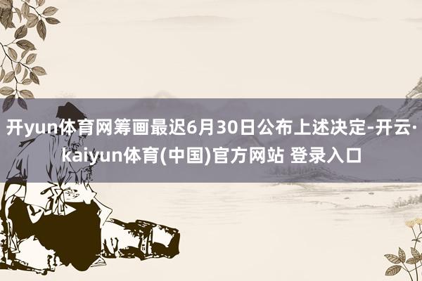 开yun体育网筹画最迟6月30日公布上述决定-开云·kaiyun体育(中国)官方网站 登录入口