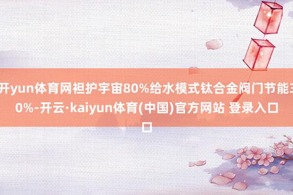 开yun体育网袒护宇宙80%给水模式钛合金阀门节能30%-开云·kaiyun体育(中国)官方网站 登录入口