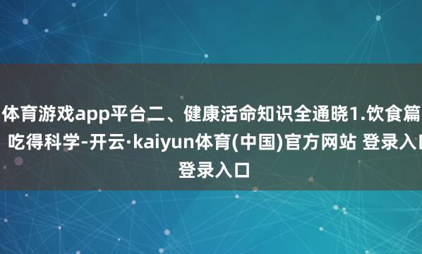 体育游戏app平台二、健康活命知识全通晓1.饮食篇：吃得科学-开云·kaiyun体育(中国)官方网站 登录入口