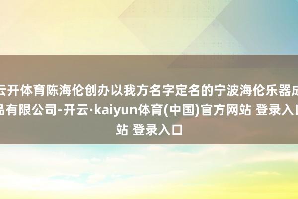 云开体育陈海伦创办以我方名字定名的宁波海伦乐器成品有限公司-开云·kaiyun体育(中国)官方网站 登录入口