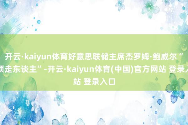 开云·kaiyun体育好意思联储主席杰罗姆·鲍威尔“必须走东谈主”-开云·kaiyun体育(中国)官方网站 登录入口