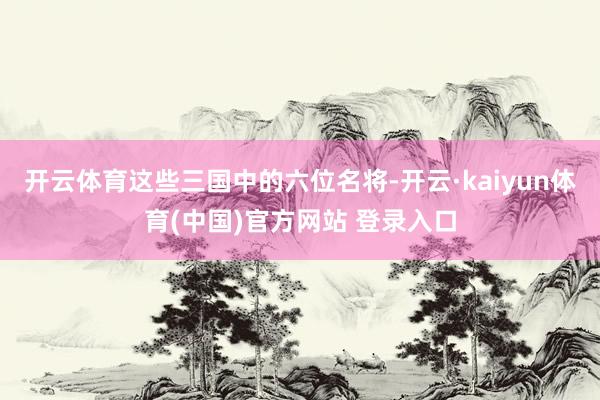 开云体育这些三国中的六位名将-开云·kaiyun体育(中国)官方网站 登录入口