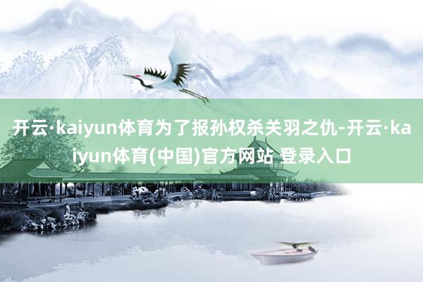 开云·kaiyun体育为了报孙权杀关羽之仇-开云·kaiyun体育(中国)官方网站 登录入口