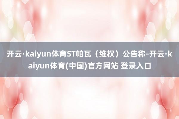 开云·kaiyun体育ST帕瓦(维权)公告称-开云·kaiyun体育(中国)官方网站 登录入口