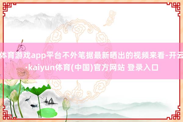 体育游戏app平台不外笔据最新晒出的视频来看-开云·kaiyun体育(中国)官方网站 登录入口