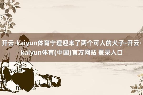 开云·kaiyun体育宁理迎来了两个可人的犬子-开云·kaiyun体育(中国)官方网站 登录入口
