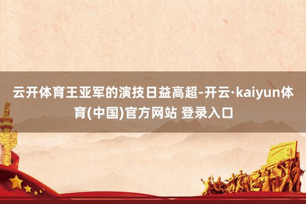 云开体育王亚军的演技日益高超-开云·kaiyun体育(中国)官方网站 登录入口