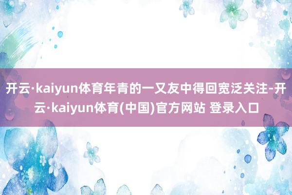 开云·kaiyun体育年青的一又友中得回宽泛关注-开云·kaiyun体育(中国)官方网站 登录入口