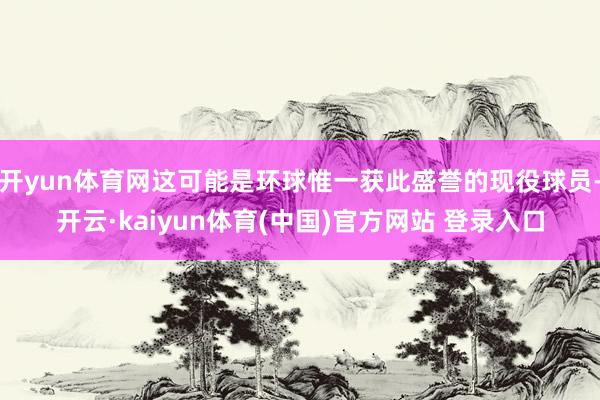 开yun体育网这可能是环球惟一获此盛誉的现役球员-开云·kaiyun体育(中国)官方网站 登录入口