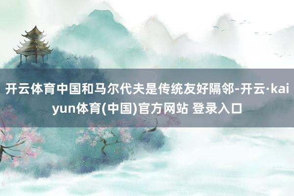 开云体育中国和马尔代夫是传统友好隔邻-开云·kaiyun体育(中国)官方网站 登录入口