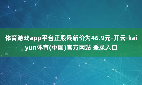 体育游戏app平台正股最新价为46.9元-开云·kaiyun体育(中国)官方网站 登录入口