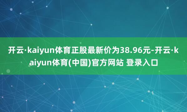 开云·kaiyun体育正股最新价为38.96元-开云·kaiyun体育(中国)官方网站 登录入口
