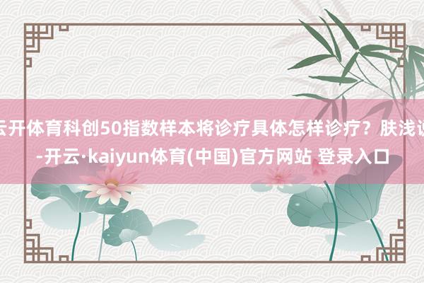 云开体育科创50指数样本将诊疗具体怎样诊疗？肤浅说-开云·kaiyun体育(中国)官方网站 登录入口