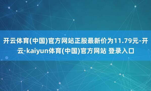 开云体育(中国)官方网站正股最新价为11.79元-开云·kaiyun体育(中国)官方网站 登录入口