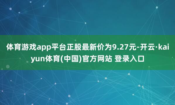 体育游戏app平台正股最新价为9.27元-开云·kaiyun体育(中国)官方网站 登录入口