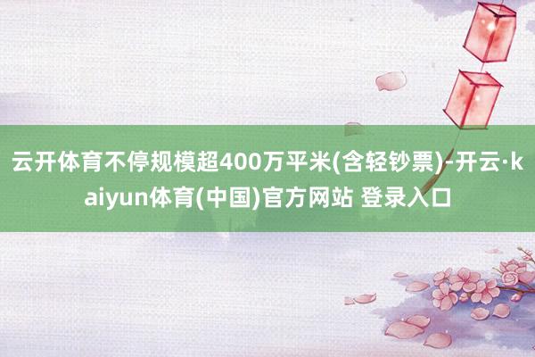 云开体育不停规模超400万平米(含轻钞票)-开云·kaiyun体育(中国)官方网站 登录入口