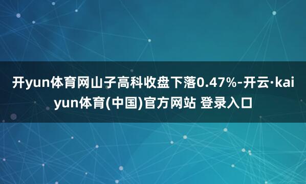 开yun体育网山子高科收盘下落0.47%-开云·kaiyun体育(中国)官方网站 登录入口