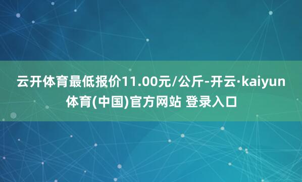 云开体育最低报价11.00元/公斤-开云·kaiyun体育(中国)官方网站 登录入口