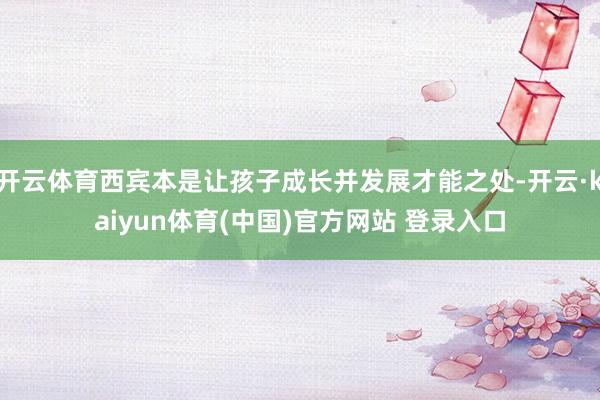 开云体育西宾本是让孩子成长并发展才能之处-开云·kaiyun体育(中国)官方网站 登录入口