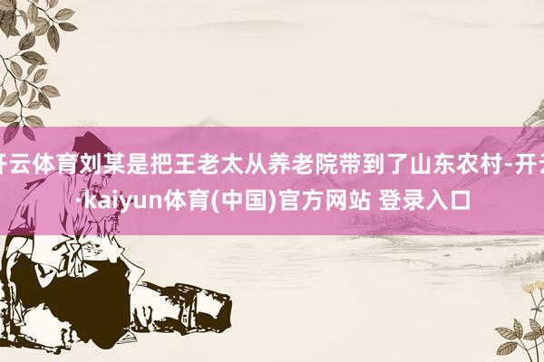 开云体育刘某是把王老太从养老院带到了山东农村-开云·kaiyun体育(中国)官方网站 登录入口