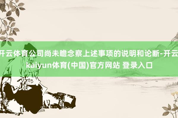 开云体育公司尚未瞻念察上述事项的说明和论断-开云·kaiyun体育(中国)官方网站 登录入口