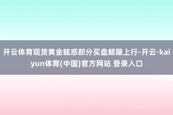 开云体育现货黄金眩惑部分买盘颠簸上行-开云·kaiyun体育(中国)官方网站 登录入口