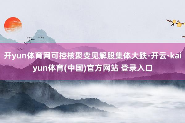 开yun体育网可控核聚变见解股集体大跌-开云·kaiyun体育(中国)官方网站 登录入口