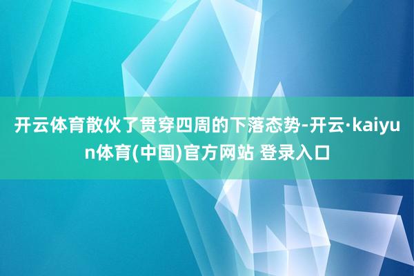 开云体育散伙了贯穿四周的下落态势-开云·kaiyun体育(中国)官方网站 登录入口