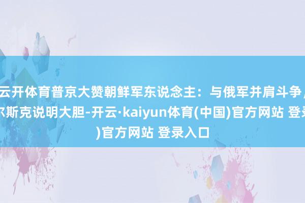 云开体育普京大赞朝鲜军东说念主:与俄军并肩斗争,在库尔斯克说明大胆-开云·kaiyun体育(中国)官方网站 登录入口