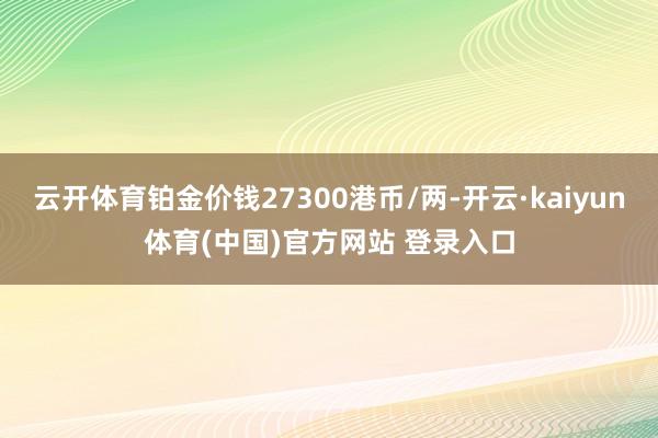 云开体育铂金价钱27300港币/两-开云·kaiyun体育(中国)官方网站 登录入口